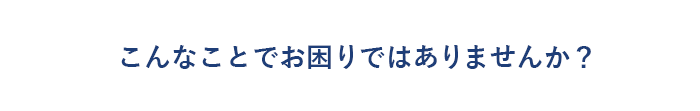 こんなことでお困りではありませんか？